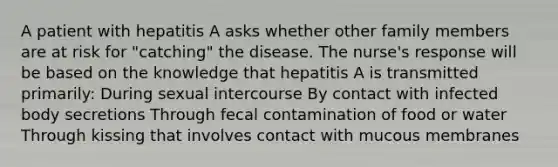 A patient with hepatitis A asks whether other family members are at risk for "catching" the disease. The nurse's response will be based on the knowledge that hepatitis A is transmitted primarily: During sexual intercourse By contact with infected body secretions Through fecal contamination of food or water Through kissing that involves contact with mucous membranes