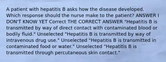 A patient with hepatitis B asks how the disease developed. Which response should the nurse make to the patient? ANSWER I DON'T KNOW YET Correct THE CORRECT ANSWER "Hepatitis B is transmitted by way of direct contact with contaminated blood or bodily fluid." Unselected "Hepatitis B is transmitted by way of intravenous drug use." Unselected "Hepatitis B is transmitted in contaminated food or water." Unselected "Hepatitis B is transmitted through percutaneous skin contact."