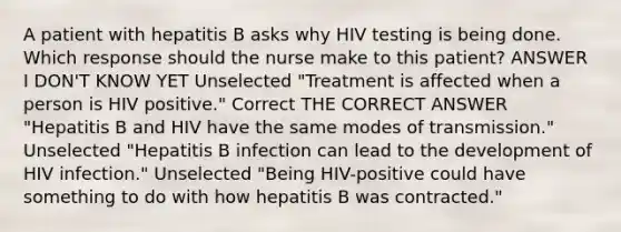 A patient with hepatitis B asks why HIV testing is being done. Which response should the nurse make to this patient? ANSWER I DON'T KNOW YET Unselected "Treatment is affected when a person is HIV positive." Correct THE CORRECT ANSWER "Hepatitis B and HIV have the same modes of transmission." Unselected "Hepatitis B infection can lead to the development of HIV infection." Unselected "Being HIV-positive could have something to do with how hepatitis B was contracted."