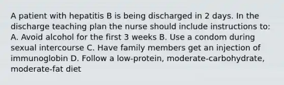 A patient with hepatitis B is being discharged in 2 days. In the discharge teaching plan the nurse should include instructions to: A. Avoid alcohol for the first 3 weeks B. Use a condom during sexual intercourse C. Have family members get an injection of immunoglobin D. Follow a low-protein, moderate-carbohydrate, moderate-fat diet