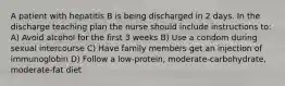 A patient with hepatitis B is being discharged in 2 days. In the discharge teaching plan the nurse should include instructions to: A) Avoid alcohol for the first 3 weeks B) Use a condom during sexual intercourse C) Have family members get an injection of immunoglobin D) Follow a low-protein, moderate-carbohydrate, moderate-fat diet