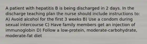 A patient with hepatitis B is being discharged in 2 days. In the discharge teaching plan the nurse should include instructions to: A) Avoid alcohol for the first 3 weeks B) Use a condom during sexual intercourse C) Have family members get an injection of immunoglobin D) Follow a low-protein, moderate-carbohydrate, moderate-fat diet