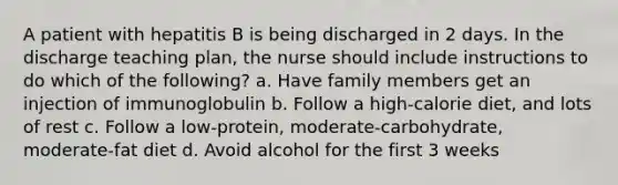 A patient with hepatitis B is being discharged in 2 days. In the discharge teaching plan, the nurse should include instructions to do which of the following? a. Have family members get an injection of immunoglobulin b. Follow a high-calorie diet, and lots of rest c. Follow a low-protein, moderate-carbohydrate, moderate-fat diet d. Avoid alcohol for the first 3 weeks