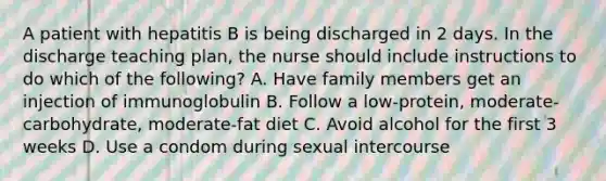 A patient with hepatitis B is being discharged in 2 days. In the discharge teaching plan, the nurse should include instructions to do which of the following? A. Have family members get an injection of immunoglobulin B. Follow a low-protein, moderate-carbohydrate, moderate-fat diet C. Avoid alcohol for the first 3 weeks D. Use a condom during sexual intercourse