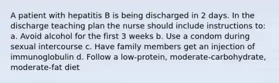 A patient with hepatitis B is being discharged in 2 days. In the discharge teaching plan the nurse should include instructions to: a. Avoid alcohol for the first 3 weeks b. Use a condom during sexual intercourse c. Have family members get an injection of immunoglobulin d. Follow a low-protein, moderate-carbohydrate, moderate-fat diet