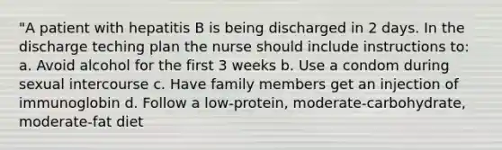 "A patient with hepatitis B is being discharged in 2 days. In the discharge teching plan the nurse should include instructions to: a. Avoid alcohol for the first 3 weeks b. Use a condom during sexual intercourse c. Have family members get an injection of immunoglobin d. Follow a low-protein, moderate-carbohydrate, moderate-fat diet