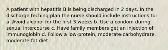 A patient with hepatitis B is being discharged in 2 days. In the discharge teching plan the nurse should include instructions to: a. Avoid alcohol for the first 3 weeks b. Use a condom during sexual intercourse c. Have family members get an injection of immunoglobin d. Follow a low-protein, moderate-carbohydrate, moderate-fat diet