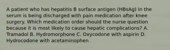 A patient who has hepatitis B surface antigen (HBsAg) in the serum is being discharged with pain medication after knee surgery. Which medication order should the nurse question because it is most likely to cause hepatic complications? A. Tramadol B. Hydromorphone C. Oxycodone with aspirin D. Hydrocodone with acetaminophen