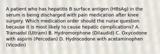 A patient who has hepatitis B surface antigen (HBsAg) in the serum is being discharged with pain medication after knee surgery. Which medication order should the nurse question because it is most likely to cause hepatic complications? A. Tramadol (Ultram) B. Hydromorphone (Dilaudid) C. Oxycodone with aspirin (Percodan) D. Hydrocodone with acetaminophen (Vicodin)