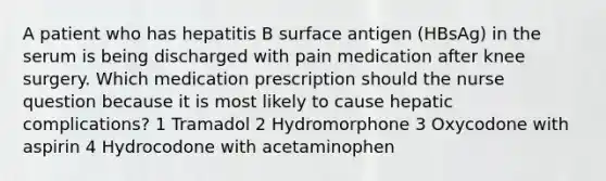 A patient who has hepatitis B surface antigen (HBsAg) in the serum is being discharged with pain medication after knee surgery. Which medication prescription should the nurse question because it is most likely to cause hepatic complications? 1 Tramadol 2 Hydromorphone 3 Oxycodone with aspirin 4 Hydrocodone with acetaminophen