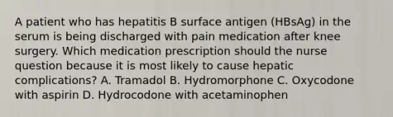 A patient who has hepatitis B surface antigen (HBsAg) in the serum is being discharged with pain medication after knee surgery. Which medication prescription should the nurse question because it is most likely to cause hepatic complications? A. Tramadol B. Hydromorphone C. Oxycodone with aspirin D. Hydrocodone with acetaminophen