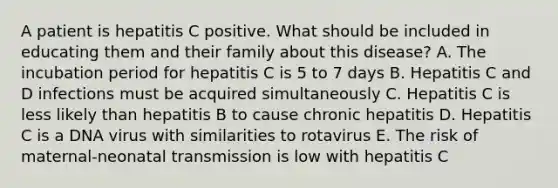 A patient is hepatitis C positive. What should be included in educating them and their family about this disease? A. The incubation period for hepatitis C is 5 to 7 days B. Hepatitis C and D infections must be acquired simultaneously C. Hepatitis C is less likely than hepatitis B to cause chronic hepatitis D. Hepatitis C is a DNA virus with similarities to rotavirus E. The risk of maternal-neonatal transmission is low with hepatitis C