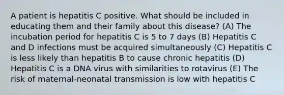 A patient is hepatitis C positive. What should be included in educating them and their family about this disease? (A) The incubation period for hepatitis C is 5 to 7 days (B) Hepatitis C and D infections must be acquired simultaneously (C) Hepatitis C is less likely than hepatitis B to cause chronic hepatitis (D) Hepatitis C is a DNA virus with similarities to rotavirus (E) The risk of maternal-neonatal transmission is low with hepatitis C