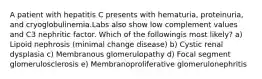 A patient with hepatitis C presents with hematuria, proteinuria, and cryoglobulinemia.Labs also show low complement values and C3 nephritic factor. Which of the followingis most likely? a) Lipoid nephrosis (minimal change disease) b) Cystic renal dysplasia c) Membranous glomerulopathy d) Focal segment glomerulosclerosis e) Membranoproliferative glomerulonephritis