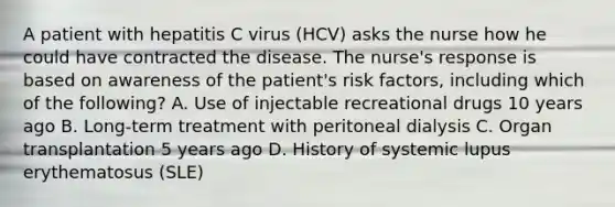 A patient with hepatitis C virus (HCV) asks the nurse how he could have contracted the disease. The nurse's response is based on awareness of the patient's risk factors, including which of the following? A. Use of injectable recreational drugs 10 years ago B. Long-term treatment with peritoneal dialysis C. Organ transplantation 5 years ago D. History of systemic lupus erythematosus (SLE)