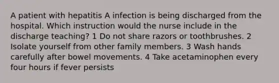 A patient with hepatitis A infection is being discharged from the hospital. Which instruction would the nurse include in the discharge teaching? 1 Do not share razors or toothbrushes. 2 Isolate yourself from other family members. 3 Wash hands carefully after bowel movements. 4 Take acetaminophen every four hours if fever persists