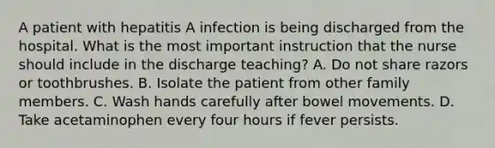 A patient with hepatitis A infection is being discharged from the hospital. What is the most important instruction that the nurse should include in the discharge teaching? A. Do not share razors or toothbrushes. B. Isolate the patient from other family members. C. Wash hands carefully after bowel movements. D. Take acetaminophen every four hours if fever persists.