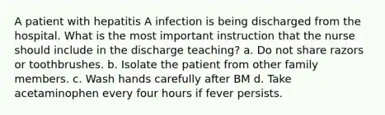 A patient with hepatitis A infection is being discharged from the hospital. What is the most important instruction that the nurse should include in the discharge teaching? a. Do not share razors or toothbrushes. b. Isolate the patient from other family members. c. Wash hands carefully after BM d. Take acetaminophen every four hours if fever persists.