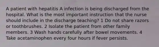 A patient with hepatitis A infection is being discharged from the hospital. What is the most important instruction that the nurse should include in the discharge teaching? 1 Do not share razors or toothbrushes. 2 Isolate the patient from other family members. 3 Wash hands carefully after bowel movements. 4 Take acetaminophen every four hours if fever persists.