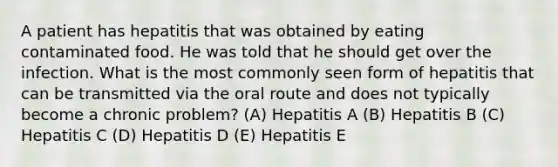 A patient has hepatitis that was obtained by eating contaminated food. He was told that he should get over the infection. What is the most commonly seen form of hepatitis that can be transmitted via the oral route and does not typically become a chronic problem? (A) Hepatitis A (B) Hepatitis B (C) Hepatitis C (D) Hepatitis D (E) Hepatitis E