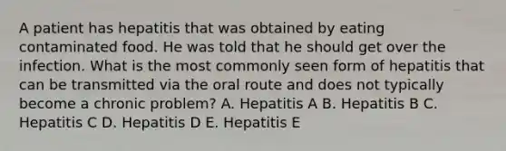 A patient has hepatitis that was obtained by eating contaminated food. He was told that he should get over the infection. What is the most commonly seen form of hepatitis that can be transmitted via the oral route and does not typically become a chronic problem? A. Hepatitis A B. Hepatitis B C. Hepatitis C D. Hepatitis D E. Hepatitis E