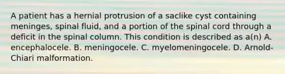 A patient has a hernial protrusion of a saclike cyst containing meninges, spinal fluid, and a portion of the spinal cord through a deficit in the spinal column. This condition is described as a(n) A. encephalocele. B. meningocele. C. myelomeningocele. D. Arnold-Chiari malformation.