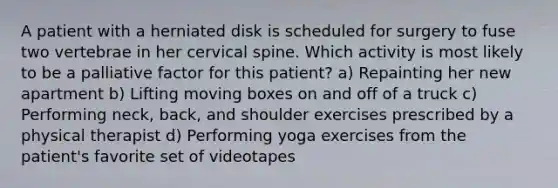 A patient with a herniated disk is scheduled for surgery to fuse two vertebrae in her cervical spine. Which activity is most likely to be a palliative factor for this patient? a) Repainting her new apartment b) Lifting moving boxes on and off of a truck c) Performing neck, back, and shoulder exercises prescribed by a physical therapist d) Performing yoga exercises from the patient's favorite set of videotapes