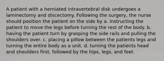 A patient with a herniated intravertebral disk undergoes a laminectomy and discectomy. Following the surgery, the nurse should position the patient on the side by a. instructing the patient to move the legs before turning the rest of the body. b. having the patient turn by grasping the side rails and pulling the shoulders over. c. placing a pillow between the patients legs and turning the entire body as a unit. d. turning the patients head and shoulders first, followed by the hips, legs, and feet.