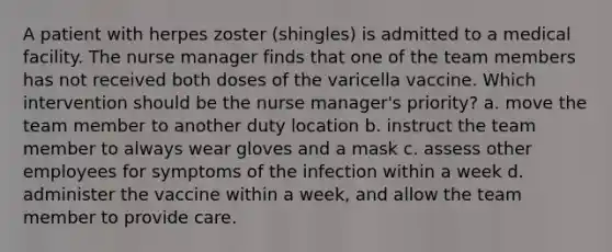 A patient with herpes zoster (shingles) is admitted to a medical facility. The nurse manager finds that one of the team members has not received both doses of the varicella vaccine. Which intervention should be the nurse manager's priority? a. move the team member to another duty location b. instruct the team member to always wear gloves and a mask c. assess other employees for symptoms of the infection within a week d. administer the vaccine within a week, and allow the team member to provide care.