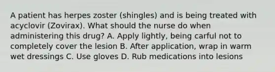 A patient has herpes zoster (shingles) and is being treated with acyclovir (Zovirax). What should the nurse do when administering this drug? A. Apply lightly, being carful not to completely cover the lesion B. After application, wrap in warm wet dressings C. Use gloves D. Rub medications into lesions