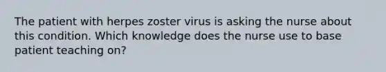 The patient with herpes zoster virus is asking the nurse about this condition. Which knowledge does the nurse use to base patient teaching on?