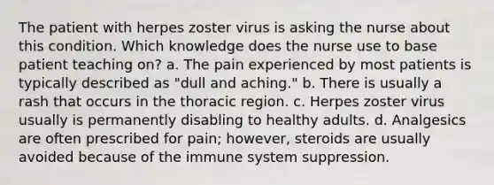 The patient with herpes zoster virus is asking the nurse about this condition. Which knowledge does the nurse use to base patient teaching on? a. The pain experienced by most patients is typically described as "dull and aching." b. There is usually a rash that occurs in the thoracic region. c. Herpes zoster virus usually is permanently disabling to healthy adults. d. Analgesics are often prescribed for pain; however, steroids are usually avoided because of the immune system suppression.