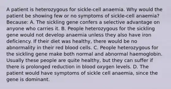 A patient is heterozygous for sickle-cell anaemia. Why would the patient be showing few or no symptoms of sickle-cell anaemia? Because: A. The sickling gene confers a selective advantage on anyone who carries it. B. People heterozygous for the sickling gene would not develop anaemia unless they also have iron deficiency. If their diet was healthy, there would be no abnormality in their red blood cells. C. People heterozygous for the sickling gene make both normal and abnormal haemoglobin. Usually these people are quite healthy, but they can suffer if there is prolonged reduction in blood oxygen levels. D. The patient would have symptoms of sickle cell anaemia, since the gene is dominant.