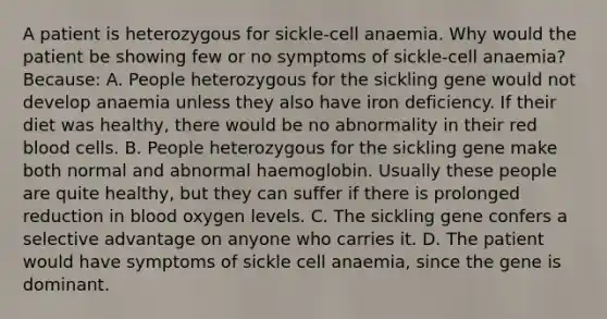 A patient is heterozygous for sickle-cell anaemia. Why would the patient be showing few or no symptoms of sickle-cell anaemia? Because: A. People heterozygous for the sickling gene would not develop anaemia unless they also have iron deficiency. If their diet was healthy, there would be no abnormality in their red blood cells. B. People heterozygous for the sickling gene make both normal and abnormal haemoglobin. Usually these people are quite healthy, but they can suffer if there is prolonged reduction in blood oxygen levels. C. The sickling gene confers a selective advantage on anyone who carries it. D. The patient would have symptoms of sickle cell anaemia, since the gene is dominant.