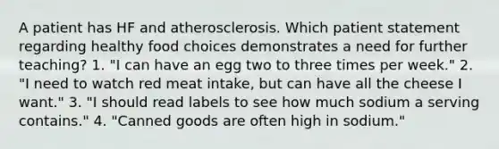 A patient has HF and atherosclerosis. Which patient statement regarding healthy food choices demonstrates a need for further teaching? 1. "I can have an egg two to three times per week." 2. "I need to watch red meat intake, but can have all the cheese I want." 3. "I should read labels to see how much sodium a serving contains." 4. "Canned goods are often high in sodium."