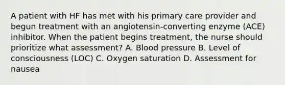 A patient with HF has met with his primary care provider and begun treatment with an angiotensin-converting enzyme (ACE) inhibitor. When the patient begins treatment, the nurse should prioritize what assessment? A. Blood pressure B. Level of consciousness (LOC) C. Oxygen saturation D. Assessment for nausea