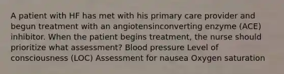 A patient with HF has met with his primary care provider and begun treatment with an angiotensinconverting enzyme (ACE) inhibitor. When the patient begins treatment, the nurse should prioritize what assessment? Blood pressure Level of consciousness (LOC) Assessment for nausea Oxygen saturation