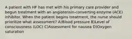 A patient with HF has met with his primary care provider and begun treatment with an angiotensin-converting enzyme (ACE) inhibitor. When the patient begins treatment, the nurse should prioritize what assessment? A)Blood pressure B)Level of consciousness (LOC) C)Assessment for nausea D)Oxygen saturation