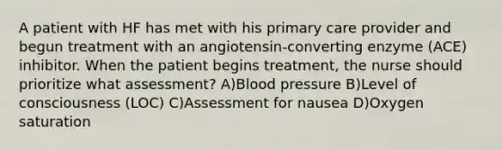 A patient with HF has met with his primary care provider and begun treatment with an angiotensin-converting enzyme (ACE) inhibitor. When the patient begins treatment, the nurse should prioritize what assessment? A)Blood pressure B)Level of consciousness (LOC) C)Assessment for nausea D)Oxygen saturation