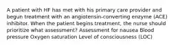 A patient with HF has met with his primary care provider and begun treatment with an angiotensin-converting enzyme (ACE) inhibitor. When the patient begins treatment, the nurse should prioritize what assessment? Assessment for nausea Blood pressure Oxygen saturation Level of consciousness (LOC)