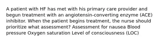 A patient with HF has met with his primary care provider and begun treatment with an angiotensin-converting enzyme (ACE) inhibitor. When the patient begins treatment, the nurse should prioritize what assessment? Assessment for nausea Blood pressure Oxygen saturation Level of consciousness (LOC)