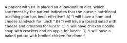 A patient with HF is placed on a low-sodium diet. Which statement by the patient indicates that the nurse;s nutritional teaching plan has been effective? A) "I will have a ham and cheese sandwich for lunch." B) "I will have a tossed salad with cheese and croutons for lunch" C) "I will have chicken noodle soup with crackers and an apple for lunch" D) "I will have a baked potato with broiled chicken for dinner"