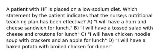 A patient with HF is placed on a low-sodium diet. Which statement by the patient indicates that the nurse;s nutritional teaching plan has been effective? A) "I will have a ham and cheese sandwich for lunch." B) "I will have a tossed salad with cheese and croutons for lunch" C) "I will have chicken noodle soup with crackers and an apple for lunch" D) "I will have a baked potato with broiled chicken for dinner"