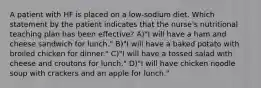 A patient with HF is placed on a low-sodium diet. Which statement by the patient indicates that the nurse's nutritional teaching plan has been effective? A)"I will have a ham and cheese sandwich for lunch." B)"I will have a baked potato with broiled chicken for dinner." C)"I will have a tossed salad with cheese and croutons for lunch." D)"I will have chicken noodle soup with crackers and an apple for lunch."