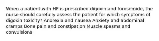 When a patient with HF is prescribed digoxin and furosemide, the nurse should carefully assess the patient for which symptoms of digoxin toxicity? Anorexia and nausea Anxiety and abdominal cramps Bone pain and constipation Muscle spasms and convulsions