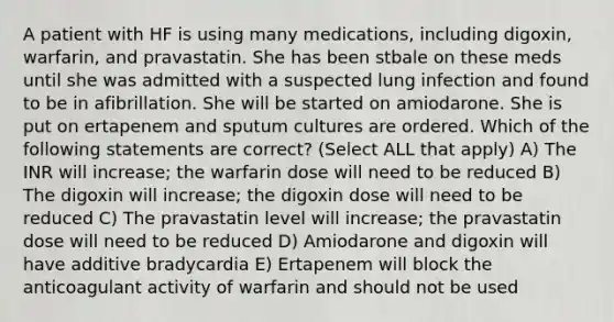 A patient with HF is using many medications, including digoxin, warfarin, and pravastatin. She has been stbale on these meds until she was admitted with a suspected lung infection and found to be in afibrillation. She will be started on amiodarone. She is put on ertapenem and sputum cultures are ordered. Which of the following statements are correct? (Select ALL that apply) A) The INR will increase; the warfarin dose will need to be reduced B) The digoxin will increase; the digoxin dose will need to be reduced C) The pravastatin level will increase; the pravastatin dose will need to be reduced D) Amiodarone and digoxin will have additive bradycardia E) Ertapenem will block the anticoagulant activity of warfarin and should not be used