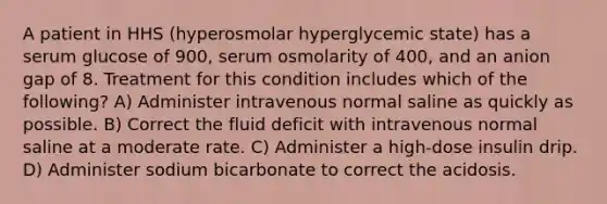 A patient in HHS (hyperosmolar hyperglycemic state) has a serum glucose of 900, serum osmolarity of 400, and an anion gap of 8. Treatment for this condition includes which of the following? A) Administer intravenous normal saline as quickly as possible. B) Correct the fluid deficit with intravenous normal saline at a moderate rate. C) Administer a high-dose insulin drip. D) Administer sodium bicarbonate to correct the acidosis.