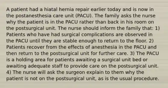 A patient had a hiatal hernia repair earlier today and is now in the postanesthesia care unit (PACU). The family asks the nurse why the patient is in the PACU rather than back in his room on the postsurgical unit. The nurse should inform the family that: 1) Patients who have had surgical complications are observed in the PACU until they are stable enough to return to the floor. 2) Patients recover from the effects of anesthesia in the PACU and then return to the postsurgical unit for further care. 3) The PACU is a holding area for patients awaiting a surgical unit bed or awaiting adequate staff to provide care on the postsurgical unit. 4) The nurse will ask the surgeon explain to them why the patient is not on the postsurgical unit, as is the usual procedure.