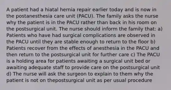 A patient had a hiatal hernia repair earlier today and is now in the postanesthesia care unit (PACU). The family asks the nurse why the patient is in the PACU rather than back in his room on the postsurgical unit. The nurse should inform the family that: a) Patients who have had surgical complications are observed in the PACU until they are stable enough to return to the floor b) Patients recover from the effects of anesthesia in the PACU and then return to the postsurgical unit for further care c) The PACU is a holding area for patients awaiting a surgical unit bed or awaiting adequate staff to provide care on the postsurgical unit d) The nurse will ask the surgeon to explain to them why the patient is not on thepostsurgical unit as per usual procedure