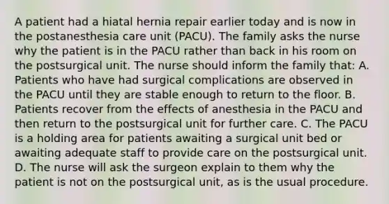 A patient had a hiatal hernia repair earlier today and is now in the postanesthesia care unit (PACU). The family asks the nurse why the patient is in the PACU rather than back in his room on the postsurgical unit. The nurse should inform the family that: A. Patients who have had surgical complications are observed in the PACU until they are stable enough to return to the floor. B. Patients recover from the effects of anesthesia in the PACU and then return to the postsurgical unit for further care. C. The PACU is a holding area for patients awaiting a surgical unit bed or awaiting adequate staff to provide care on the postsurgical unit. D. The nurse will ask the surgeon explain to them why the patient is not on the postsurgical unit, as is the usual procedure.